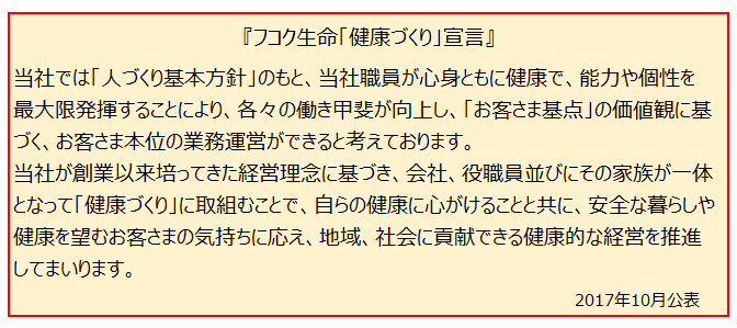 フコク生命「健康づくり」宣言　当社では「人づくり基本方針」のもと、当社役職員が心身ともに健康で、能力や個性を最大限発揮することにより、各々の働き甲斐が向上し、「お客さま基点」の価値観に基づく、お客さま本位の業務運営ができると考えております。当社が創業以来培ってきた経営理念に基づき、会社、役職員ならびにその家族が一体となって「健康づくり」に取組むことで、自らの健康に心がけることと共に、安全な暮らしや健康を望むお客さまの気持ちに応え、地域、社会に貢献できる健康的な経営を推進してまいります。代表取締役社長米山好映