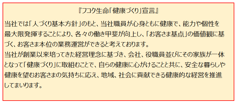 フコク生命「健康づくり」宣言　当社では「人づくり基本方針」のもと、当社役職員が心身ともに健康で、能力や個性を最大限発揮することにより、各々の働き甲斐が向上し、「お客さま基点」の価値観に基づく、お客さま本位の業務運営ができると考えております。当社が創業以来培ってきた経営理念に基づき、会社、役職員ならびにその家族が一体となって「健康づくり」に取組むことで、自らの健康に心がけることと共に、安全な暮らしや健康を望むお客さまの気持ちに応え、地域、社会に貢献できる健康的な経営を推進してまいります。代表取締役社長米山好映