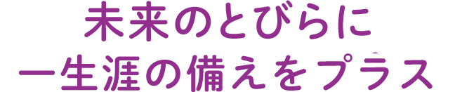 未来のとびらに一生涯のそなえをプラス