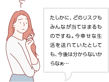 たしかに、どのリスクもみんなが当てはまるものですね。今幸せな生活を送れていたとしても、今後は分からないからなぁ…