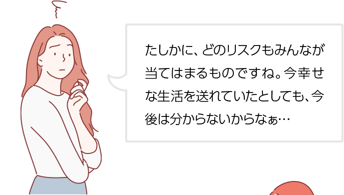 たしかに、どのリスクもみんなが当てはまるものですね。今幸せな生活を送れていたとしても、今後は分からないからなぁ…