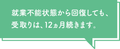 就業不能状態から回復しても、受取りは12ヵ月続きます。